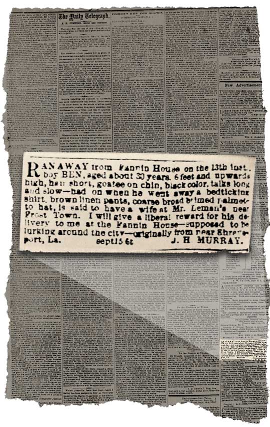 “Ran away from Fannin House on the 13th inst., boy BEN, aged about 30 years, 6 feet and upwards high, hair short, goatee on chin, black color, talks long and slow - had on when he went away a bedticking shirt, brown linen pants, coarse broad brimed palmetto hat, is said to have a wife at Mr. Leman’s near Frost Town. I will give a liberal reward for his delivery to me at the Fannin House - supposed to be lurking around the city - originally from near Shreveport, La.” Sept 15 6t, J.H.MURRAY.-Ad courtesy of Briscoe Center for American History